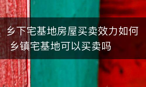 乡下宅基地房屋买卖效力如何 乡镇宅基地可以买卖吗
