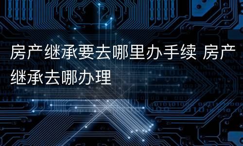房产继承要去哪里办手续 房产继承去哪办理