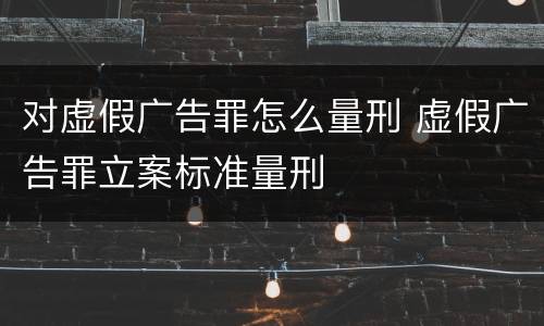 对虚假广告罪怎么量刑 虚假广告罪立案标准量刑