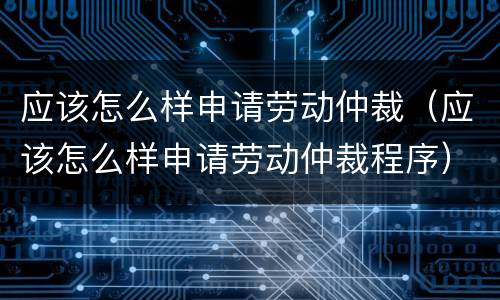 应该怎么样申请劳动仲裁（应该怎么样申请劳动仲裁程序）