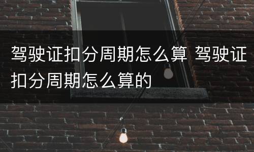 驾驶证扣分周期怎么算 驾驶证扣分周期怎么算的