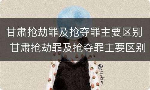甘肃抢劫罪及抢夺罪主要区别 甘肃抢劫罪及抢夺罪主要区别在哪