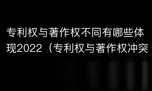 专利权与著作权不同有哪些体现2022（专利权与著作权冲突）