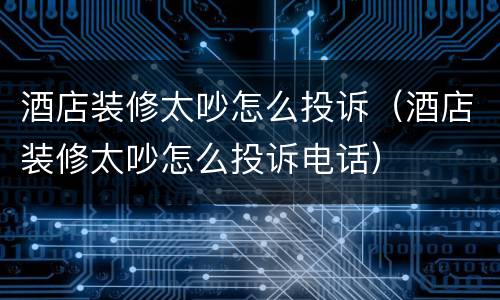 酒店装修太吵怎么投诉（酒店装修太吵怎么投诉电话）