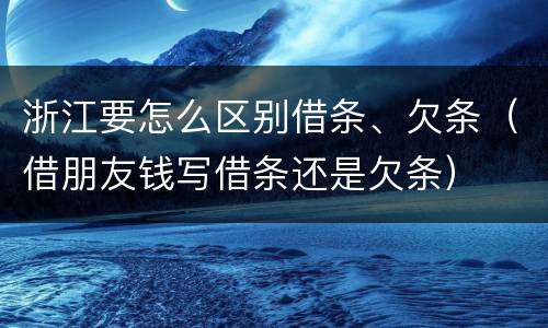 浙江要怎么区别借条、欠条（借朋友钱写借条还是欠条）