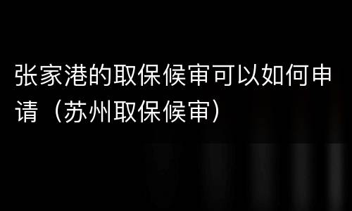 张家港的取保候审可以如何申请（苏州取保候审）