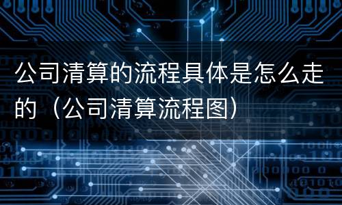 公司清算的流程具体是怎么走的（公司清算流程图）