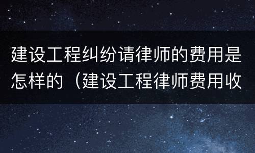 建设工程纠纷请律师的费用是怎样的（建设工程律师费用收取标准）