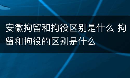 安徽拘留和拘役区别是什么 拘留和拘役的区别是什么