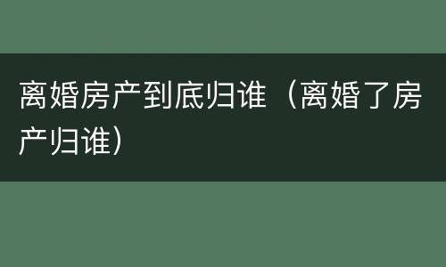 离婚房产到底归谁（离婚了房产归谁）