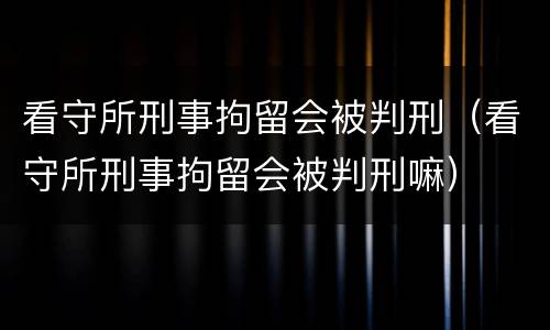 看守所刑事拘留会被判刑（看守所刑事拘留会被判刑嘛）