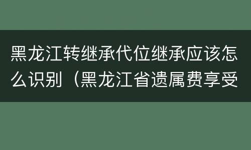 黑龙江转继承代位继承应该怎么识别（黑龙江省遗属费享受范围）