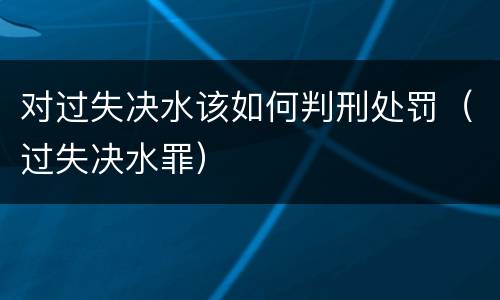 对过失决水该如何判刑处罚（过失决水罪）
