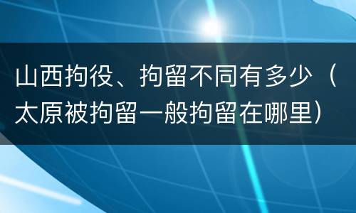 山西拘役、拘留不同有多少（太原被拘留一般拘留在哪里）