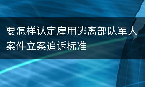 要怎样认定雇用逃离部队军人案件立案追诉标准