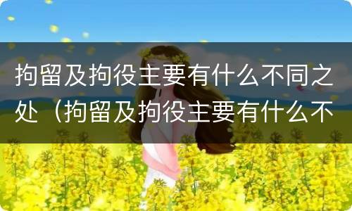 拘留及拘役主要有什么不同之处（拘留及拘役主要有什么不同之处呢）