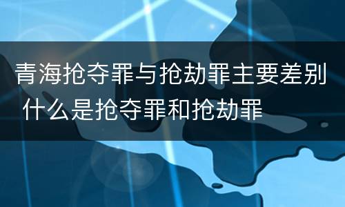 青海抢夺罪与抢劫罪主要差别 什么是抢夺罪和抢劫罪