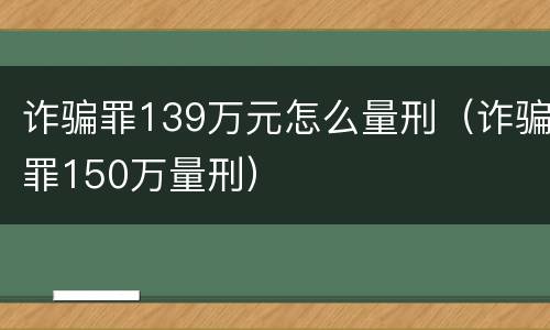 诈骗罪139万元怎么量刑（诈骗罪150万量刑）