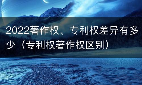 2022著作权、专利权差异有多少（专利权著作权区别）