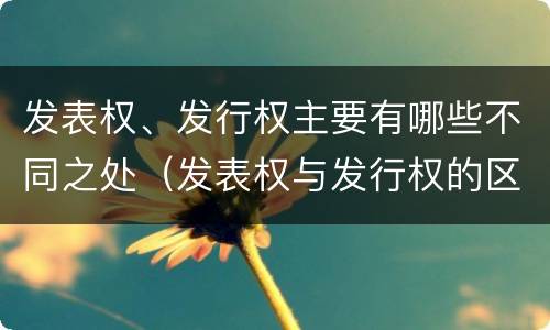 发表权、发行权主要有哪些不同之处（发表权与发行权的区别）