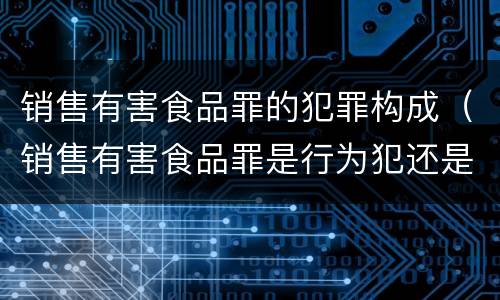 销售有害食品罪的犯罪构成（销售有害食品罪是行为犯还是结果犯）