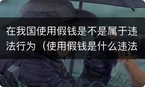 在我国使用假钱是不是属于违法行为（使用假钱是什么违法）