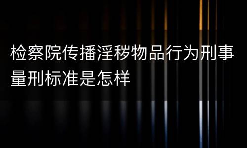检察院传播淫秽物品行为刑事量刑标准是怎样