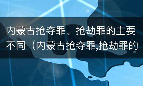 内蒙古抢夺罪、抢劫罪的主要不同（内蒙古抢夺罪,抢劫罪的主要不同情节）