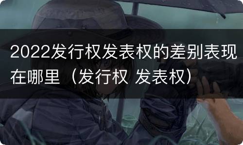 2022发行权发表权的差别表现在哪里（发行权 发表权）
