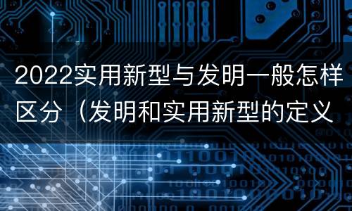 2022实用新型与发明一般怎样区分（发明和实用新型的定义）