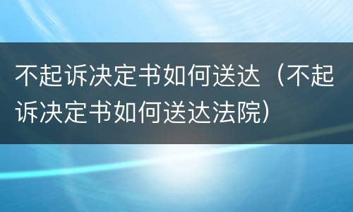 不起诉决定书如何送达（不起诉决定书如何送达法院）