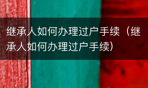 继承人如何办理过户手续（继承人如何办理过户手续）
