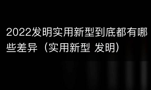 2022发明实用新型到底都有哪些差异（实用新型 发明）
