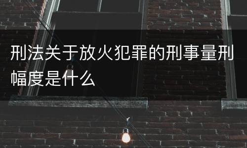 刑法关于放火犯罪的刑事量刑幅度是什么