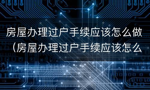 房屋办理过户手续应该怎么做（房屋办理过户手续应该怎么做证明）