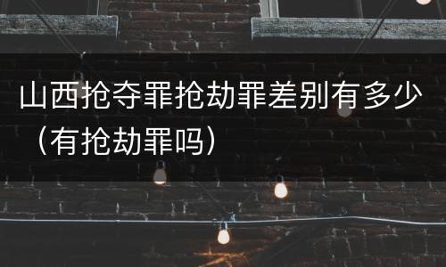 山西抢夺罪抢劫罪差别有多少（有抢劫罪吗）