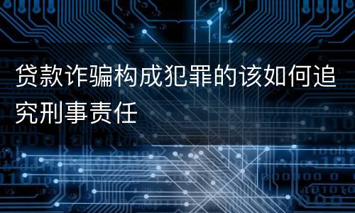 贷款诈骗构成犯罪的该如何追究刑事责任