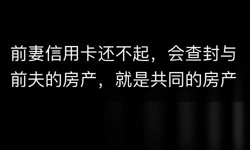 前妻信用卡还不起，会查封与前夫的房产，就是共同的房产，谢谢