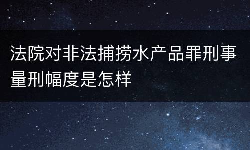 法院对非法捕捞水产品罪刑事量刑幅度是怎样