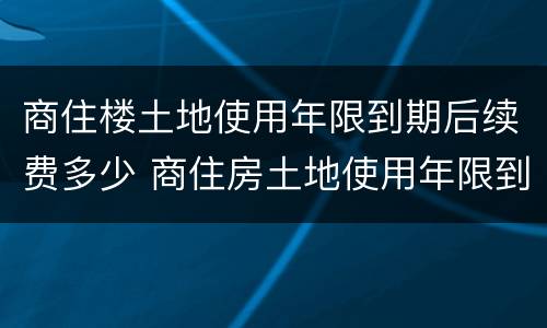 商住楼土地使用年限到期后续费多少 商住房土地使用年限到期后怎么办