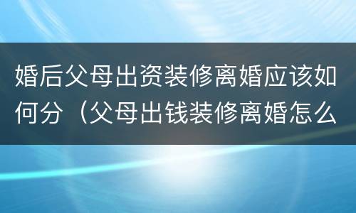 婚后父母出资装修离婚应该如何分（父母出钱装修离婚怎么算）