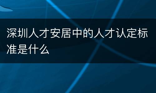 深圳人才安居中的人才认定标准是什么