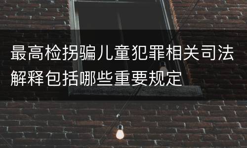 最高检拐骗儿童犯罪相关司法解释包括哪些重要规定