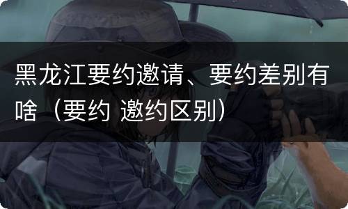 黑龙江要约邀请、要约差别有啥（要约 邀约区别）