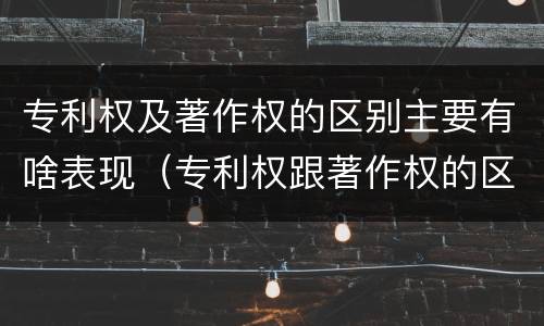 专利权及著作权的区别主要有啥表现（专利权跟著作权的区别）