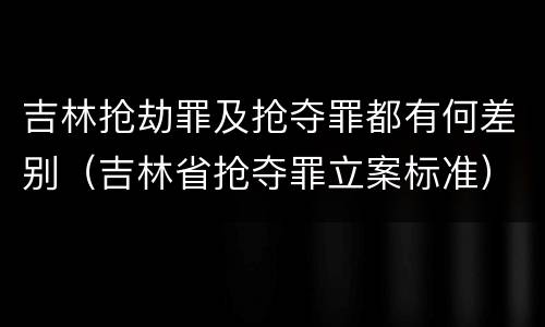 吉林抢劫罪及抢夺罪都有何差别（吉林省抢夺罪立案标准）
