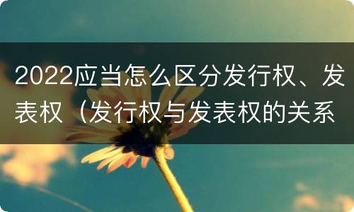 2022应当怎么区分发行权、发表权（发行权与发表权的关系）