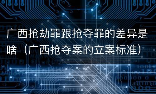 广西抢劫罪跟抢夺罪的差异是啥（广西抢夺案的立案标准）