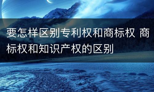 要怎样区别专利权和商标权 商标权和知识产权的区别