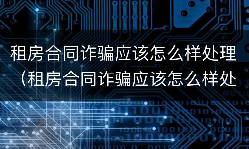 租房合同诈骗应该怎么样处理（租房合同诈骗应该怎么样处理呢）